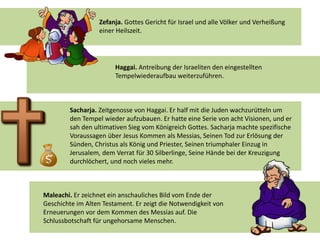 Zefanja. Gottes Gericht für Israel und alle Völker und Verheißung
einer Heilszeit.
Haggai. Antreibung der Israeliten den eingestellten
Tempelwiederaufbau weiterzuführen.
Sacharja. Zeitgenosse von Haggai. Er half mit die Juden wachzurütteln um
den Tempel wieder aufzubauen. Er hatte eine Serie von acht Visionen, und er
sah den ultimativen Sieg vom Königreich Gottes. Sacharja machte spezifische
Voraussagen über Jesus Kommen als Messias, Seinen Tod zur Erlösung der
Sünden, Christus als König und Priester, Seinen triumphaler Einzug in
Jerusalem, dem Verrat für 30 Silberlinge, Seine Hände bei der Kreuzigung
durchlöchert, und noch vieles mehr.
Maleachi. Er zeichnet ein anschauliches Bild vom Ende der
Geschichte im Alten Testament. Er zeigt die Notwendigkeit von
Erneuerungen vor dem Kommen des Messias auf. Die
Schlussbotschaft für ungehorsame Menschen.
 