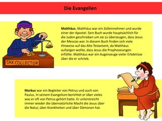 Matthäus. Matthäus war ein Zolleinnehmer und wurde
einer der Apostel. Sein Buch wurde hauptsächlich für
die Juden geschrieben um sie zu überzeugen, dass Jesus
der Messias war. In diesem Buch finden sich viele
Hinweise auf das Alte Testament, da Matthäus
aufzeigen wollte, dass Jesus die Prophezeiungen
erfüllte. Matthäus war ein Augenzeuge vieler Erlebnisse
über die er schrieb.
Die Evangelien
Markus war ein Begleiter von Petrus und auch von
Paulus. In seinem Evangelium berichtet er über vieles
was er oft von Petrus gehört hatte. Er unterstreicht
immer wieder die übernatürliche Macht die Jesus über
die Natur, über Krankheiten und über Dämonen hat.
 