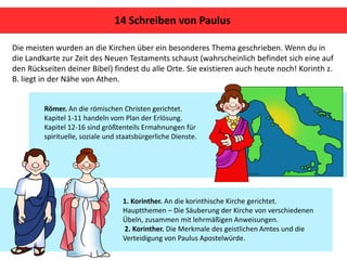 Die meisten wurden an die Kirchen über ein besonderes Thema geschrieben. Wenn du in
die Landkarte zur Zeit des Neuen Testaments schaust (wahrscheinlich befindet sich eine auf
den Rückseiten deiner Bibel) findest du alle Orte. Sie existieren auch heute noch! Korinth z.
B. liegt in der Nähe von Athen.
14 Schreiben von Paulus
1. Korinther. An die korinthische Kirche gerichtet.
Hauptthemen – Die Säuberung der Kirche von verschiedenen
Übeln, zusammen mit lehrmäßigen Anweisungen.
2. Korinther. Die Merkmale des geistlichen Amtes und die
Verteidigung von Paulus Apostelwürde.
Römer. An die römischen Christen gerichtet.
Kapitel 1-11 handeln vom Plan der Erlösung.
Kapitel 12-16 sind größtenteils Ermahnungen für
spirituelle, soziale und staatsbürgerliche Dienste.
 