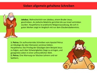 Jakobus. Wahrscheinlich von Jakobus, einem Bruder Jesus,
geschrieben. An jüdische Bekehrte gerichtet die aus Israel vertrieben
wurden. Hauptthema ist praktische Religionsausübung, die sich in
guten Werken zeigt im Vergleich mit nur dem Glaubensbekenntnis.
1. Petrus. Ein aufmunterndes Schreiben vom Apostel Petrus
an Gläubige die über Kleinasien verstreut lebten.
Hauptthema: Das Privileg der Gläubigen dem Beispiel Jesus
zu folgen, auch über Schwierigkeiten Siege zu erringen, und
gesegnetes Leben in einer unfreundlichen Welt.
2. Petrus. Eine Warnung vor falschen Lehrern und vor
Spöttern.
Sieben allgemein gehaltene Schreiben
 