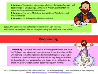 1. Johannes. Von Apostel Johannes geschrieben. Es legt großen Wert auf
das Privileg der Gläubigen zu spirituellem Wissen, die Pflichten der
Kameradschaft und brüderlichen Liebe.
2. Johannes. Eine kurze Mitteilung über göttliche Wahrheiten und
weltliche Fehler.
3. Johannes. Ein Belobigungsschreiben an Gaius.
Judas. Der Verfasser war wahrscheinlich ein Bruder von Jakobus.
Geschichtliche Beispiele über Abtrünnigkeit und göttliche Urteile über Sünder.
Prophezeiung
Offenbarung. Sie wurde von Apostel Johannes geschrieben, der auch
der Verfasser des Johannes-Evangeliums und dreier Schreiben ist. Die
Offenbarung enthält komplexe und detaillierte Prophezeiungen über
die Zukunft, mit Einzelheiten über die Endzeit, sagt Ereignisse vorher,
die Jesus Wiederkehr vorausgehen und folgen bis ins Millenium. Sie
endet mit einer wunderschönen Beschreibung vom Himmel.
Text © TFI, adapted using other resources. Used by permission. Cross & money bag on pg. 13 are in public domain; all other art by Phillip
Martin, www.phillipmartin.info. Featured on www.freekidstories.org
 