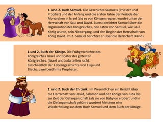 1. und 2. Buch der Chronik. Im Wesentlichen ein Bericht über
die Herrschaft von David, Salomon und der Könige von Juda bis
zur Zeit der Gefangenschaft (als sie von Babylon erobert und in
die Gefangenschaft geführt wurden) Meistens eine
Wiederholung aus dem Buch Samuel und dem Buch der Könige.
1. und 2. Buch Samuel. Die Geschichte Samuels (Priester und
Prophet) und der Anfang und die ersten Jahre der Periode der
Monarchen in Israel (als es von Königen regiert wurde) unter der
Herrschaft von Saul und David. Zuerst berichtet Samuel über die
Organisation des Königreiches, den Taten von Samuel, wie Saul
König wurde, sein Niedergang, und den Beginn der Herrschaft von
König David. Im 2. Samuel berichtet er über die Herrschaft Davids.
1.und 2. Buch der Könige. Die Frühgeschichte des
Königreiches Israel und später des geteilten
Königreiches. (Israel und Juda teilten sich).
Einschließlich der Lebensgeschichte von Eliija und
Elischa, zwei berühmte Propheten.
 