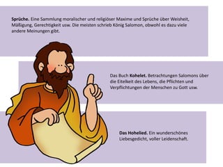 Sprüche. Eine Sammlung moralischer und religiöser Maxime und Sprüche über Weisheit,
Mäßigung, Gerechtigkeit usw. Die meisten schrieb König Salomon, obwohl es dazu viele
andere Meinungen gibt.
Das Buch Kohelet. Betrachtungen Salomons über
die Eitelkeit des Lebens, die Pflichten und
Verpflichtungen der Menschen zu Gott usw.
Das Hohelied. Ein wunderschönes
Liebesgedicht, voller Leidenschaft.
 