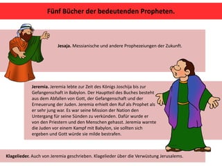 Fünf Bücher der bedeutenden Propheten.
Jeremia. Jeremia lebte zur Zeit des Königs Joschija bis zur
Gefangenschaft in Babylon. Der Hauptteil des Buches besteht
aus dem Abfallen von Gott, der Gefangenschaft und der
Erneuerung der Juden. Jeremia erhielt den Ruf als Prophet als
er sehr jung war. Es war seine Mission der Nation den
Untergang für seine Sünden zu verkünden. Dafür wurde er
von den Priestern und den Menschen gehasst. Jeremia warnte
die Juden vor einem Kampf mit Babylon, sie sollten sich
ergeben und Gott würde sie milde bestrafen.
Jesaja. Messianische und andere Prophezeiungen der Zukunft.
Klagelieder. Auch von Jeremia geschrieben. Klagelieder über die Verwüstung Jerusalems.
 