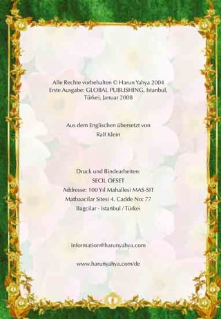 Alle Rechte vorbehalten © Harun Yahya 2004
Erste Ausgabe: GLOBAL PUBLISHING, Istanbul,
Türkei, Januar 2008
Aus dem Englischen übersetzt von
Ralf Klein
Druck und Bindearbeiten:
SECIL OFSET
Addresse: 100 Yıl Mahallesi MAS-SIT
Matbaacilar Sitesi 4. Cadde No: 77
Bagcilar - Istanbul / Türkei
information@harunyahya.com
www.harunyahya.com/de
 