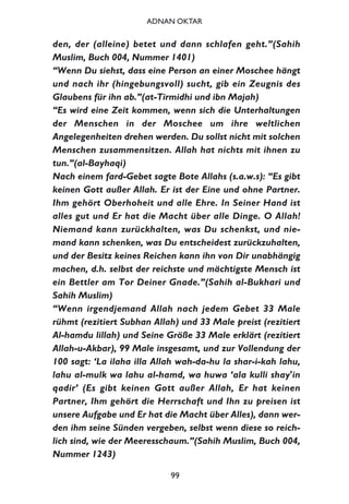 den, der (alleine) betet und dann schlafen geht.”(Sahih
Muslim, Buch 004, Nummer 1401)
“Wenn Du siehst, dass eine Person an einer Moschee hängt
und nach ihr (hingebungsvoll) sucht, gib ein Zeugnis des
Glaubens für ihn ab.”(at-Tirmidhi und ibn Majah)
“Es wird eine Zeit kommen, wenn sich die Unterhaltungen
der Menschen in der Moschee um ihre weltlichen
Angelegenheiten drehen werden. Du sollst nicht mit solchen
Menschen zusammensitzen. Allah hat nichts mit ihnen zu
tun.”(al-Bayhaqi)
Nach einem fard-Gebet sagte Bote Allahs (s.a.w.s): “Es gibt
keinen Gott außer Allah. Er ist der Eine und ohne Partner.
Ihm gehört Oberhoheit und alle Ehre. In Seiner Hand ist
alles gut und Er hat die Macht über alle Dinge. O Allah!
Niemand kann zurückhalten, was Du schenkst, und nie-
mand kann schenken, was Du entscheidest zurückzuhalten,
und der Besitz keines Reichen kann ihn von Dir unabhängig
machen, d.h. selbst der reichste und mächtigste Mensch ist
ein Bettler am Tor Deiner Gnade.”(Sahih al-Bukhari und
Sahih Muslim)
“Wenn irgendjemand Allah nach jedem Gebet 33 Male
rühmt (rezitiert Subhan Allah) und 33 Male preist (rezitiert
Al-hamdu lillah) und Seine Größe 33 Male erklärt (rezitiert
Allah-u-Akbar), 99 Male insgesamt, und zur Vollendung der
100 sagt: ‘La ilaha illa Allah wah-da-hu la shar-i-kah lahu,
lahu al-mulk wa lahu al-hamd, wa huwa ‘ala kulli shay'in
qadir’ (Es gibt keinen Gott außer Allah, Er hat keinen
Partner, Ihm gehört die Herrschaft und Ihn zu preisen ist
unsere Aufgabe und Er hat die Macht über Alles), dann wer-
den ihm seine Sünden vergeben, selbst wenn diese so reich-
lich sind, wie der Meeresschaum.”(Sahih Muslim, Buch 004,
Nummer 1243)
99
ADNAN OKTAR
 