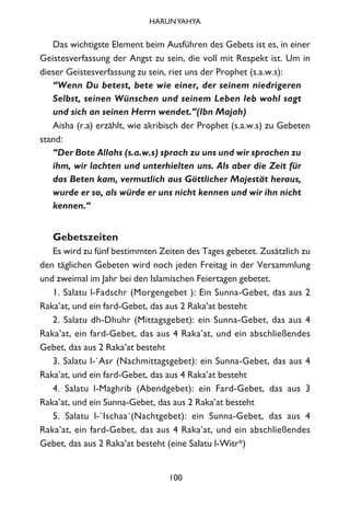 Das wichtigste Element beim Ausführen des Gebets ist es, in einer
Geistesverfassung der Angst zu sein, die voll mit Respekt ist. Um in
dieser Geistesverfassung zu sein, riet uns der Prophet (s.a.w.s):
“Wenn Du betest, bete wie einer, der seinem niedrigeren
Selbst, seinen Wünschen und seinem Leben leb wohl sagt
und sich an seinen Herrn wendet.”(Ibn Majah)
Aisha (r.a) erzählt, wie akribisch der Prophet (s.a.w.s) zu Gebeten
stand:
“Der Bote Allahs (s.a.w.s) sprach zu uns und wir sprachen zu
ihm, wir lachten und unterhielten uns. Als aber die Zeit für
das Beten kam, vermutlich aus Göttlicher Majestät heraus,
wurde er so, als würde er uns nicht kennen und wir ihn nicht
kennen.“
Gebetszeiten
Es wird zu fünf bestimmten Zeiten des Tages gebetet. Zusätzlich zu
den täglichen Gebeten wird noch jeden Freitag in der Versammlung
und zweimal im Jahr bei den Islamischen Feiertagen gebetet.
1. Salatu l-Fadschr (Morgengebet ): Ein Sunna-Gebet, das aus 2
Raka’at, und ein fard-Gebet, das aus 2 Raka’at besteht
2. Salatu dh-Dhuhr (Mittagsgebet): ein Sunna-Gebet, das aus 4
Raka’at, ein fard-Gebet, das aus 4 Raka’at, und ein abschließendes
Gebet, das aus 2 Raka’at besteht
3. Salatu l-`Asr (Nachmittagsgebet): ein Sunna-Gebet, das aus 4
Raka’at, und ein fard-Gebet, das aus 4 Raka’at besteht
4. Salatu l-Maghrib (Abendgebet): ein Fard-Gebet, das aus 3
Raka’at, und ein Sunna-Gebet, das aus 2 Raka’at besteht
5. Salatu l-`Ischaa´(Nachtgebet): ein Sunna-Gebet, das aus 4
Raka’at, ein fard-Gebet, das aus 4 Raka’at, und ein abschließendes
Gebet, das aus 2 Raka’at besteht (eine Salatu l-Witr*)
100
HARUNYAHYA
 