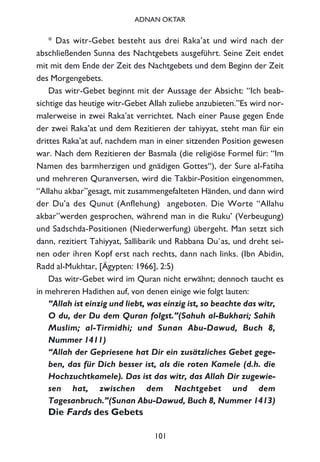 * Das witr-Gebet besteht aus drei Raka’at und wird nach der
abschließenden Sunna des Nachtgebets ausgeführt. Seine Zeit endet
mit mit dem Ende der Zeit des Nachtgebets und dem Beginn der Zeit
des Morgengebets.
Das witr-Gebet beginnt mit der Aussage der Absicht: “Ich beab-
sichtige das heutige witr-Gebet Allah zuliebe anzubieten.”Es wird nor-
malerweise in zwei Raka’at verrichtet. Nach einer Pause gegen Ende
der zwei Raka’at und dem Rezitieren der tahiyyat, steht man für ein
drittes Raka’at auf, nachdem man in einer sitzenden Position gewesen
war. Nach dem Rezitieren der Basmala (die religiöse Formel für: “Im
Namen des barmherzigen und gnädigen Gottes“), der Sure al-Fatiha
und mehreren Quranversen, wird die Takbir-Position eingenommen,
“Allahu akbar”gesagt, mit zusammengefalteten Händen, und dann wird
der Du’a des Qunut (Anflehung) angeboten. Die Worte “Allahu
akbar”werden gesprochen, während man in die Ruku’ (Verbeugung)
und Sadschda-Positionen (Niederwerfung) übergeht. Man setzt sich
dann, rezitiert Tahiyyat, Sallibarik und Rabbana Du`as, und dreht sei-
nen oder ihren Kopf erst nach rechts, dann nach links. (Ibn Abidin,
Radd al-Mukhtar, [Ägypten: 1966], 2:5)
Das witr-Gebet wird im Quran nicht erwähnt; dennoch taucht es
in mehreren Hadithen auf, von denen einige wie folgt lauten:
“Allah ist einzig und liebt, was einzig ist, so beachte das witr,
O du, der Du dem Quran folgst.”(Sahuh al-Bukhari; Sahih
Muslim; al-Tirmidhi; und Sunan Abu-Dawud, Buch 8,
Nummer 1411)
“Allah der Gepriesene hat Dir ein zusätzliches Gebet gege-
ben, das für Dich besser ist, als die roten Kamele (d.h. die
Hochzuchtkamele). Das ist das witr, das Allah Dir zugewie-
sen hat, zwischen dem Nachtgebet und dem
Tagesanbruch.”(Sunan Abu-Dawud, Buch 8, Nummer 1413)
Die Fards des Gebets
101
ADNAN OKTAR
 