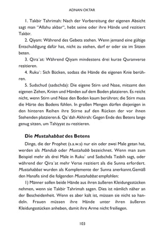 1. Takbir Tahrimah: Nach der Vorbereitung der eigenen Absicht
sagt man “Allahu akbar“, hebt seine oder ihre Hände und rezitiert
Takbir.
2. Qiyam: Während des Gebets stehen. Wenn jemand eine gültige
Entschuldigung dafür hat, nicht zu stehen, darf er oder sie im Sitzen
beten.
3. Qira´at: Während Qiyam mindestens drei kurze Quranverse
rezitieren.
4. Ruku`: Sich Bücken, sodass die Hände die eigenen Knie berüh-
ren.
5. Sudschud (sadschda): Die eigene Stirn und Nase, mitsamt den
eigenen Zehen, Knien und Händen auf dem Boden platzieren. Es reicht
nicht, wenn Stirn und Nase den Boden kaum berühren; die Stirn muss
die Härte des Bodens fühlen. In großen Mengen dürfen diejenigen in
den hinteren Reihen ihre Stirne auf den Rücken der vor ihnen
Stehenden platzieren.6. Qa`dah Akhirah: Gegen Ende des Betens lange
genug sitzen, um Tahiyyat zu rezitieren.
Die Mustahabbat des Betens
Dinge, die der Prophet (s.a.w.s) nur ein oder zwei Male getan hat,
werden als Mandub oder Mustahabb bezeichnet. Wenn man zum
Beispiel mehr als drei Male in Ruku` und Sadschda Tasbih sagt, oder
während der Qira´at mehr Verse rezitiert als die Sunna erfordert.
Mustahabbat wurden als Komplemente der Sunna anerkannt.Gemäß
den Hanafis sind die folgenden Mustahabbat empfohlen:
1) Männer sollen beide Hände aus ihren äußeren Kleidungsstücken
nehmen, wenn sie Takbir Tahrimah sagen. Dies ist nämlich näher an
der Bescheidenheit. Wenn es aber kalt ist, müssen sie nicht so han-
deln. Frauen müssen ihre Hände unter ihren äußeren
Kleidungsstücken anheben, damit ihre Arme nicht freiliegen.
103
ADNAN OKTAR
 
