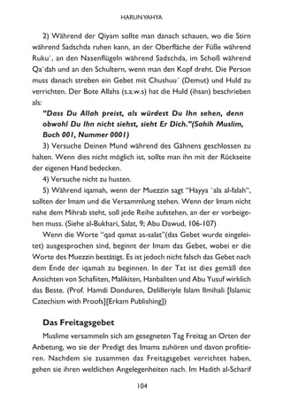 2) Während der Qiyam sollte man danach schauen, wo die Stirn
während Sadschda ruhen kann, an der Oberfläche der Füße während
Ruku`, an den Nasenflügeln während Sadschda, im Schoß während
Qa`dah und an den Schultern, wenn man den Kopf dreht. Die Person
muss danach streben ein Gebet mit Chushuu´ (Demut) und Huld zu
verrichten. Der Bote Allahs (s.a.w.s) hat die Huld (ihsan) beschrieben
als:
“Dass Du Allah preist, als würdest Du Ihn sehen, denn
obwohl Du Ihn nicht siehst, sieht Er Dich.”(Sahih Muslim,
Buch 001, Nummer 0001)
3) Versuche Deinen Mund während des Gähnens geschlossen zu
halten. Wenn dies nicht möglich ist, sollte man ihn mit der Rückseite
der eigenen Hand bedecken.
4) Versuche nicht zu husten.
5) Während iqamah, wenn der Muezzin sagt “Hayya `ala al-falah“,
sollten der Imam und die Versammlung stehen. Wenn der Imam nicht
nahe dem Mihrab steht, soll jede Reihe aufstehen, an der er vorbeige-
hen muss. (Siehe al-Bukhari, Salat, 9; Abu Dawud, 106-107)
Wenn die Worte “qad qamat as-salat”(das Gebet wurde eingelei-
tet) ausgesprochen sind, beginnt der Imam das Gebet, wobei er die
Worte des Muezzin bestätigt. Es ist jedoch nicht falsch das Gebet nach
dem Ende der iqamah zu beginnen. In der Tat ist dies gemäß den
Ansichten von Schafiiten, Malikiten, Hanbaliten und Abu Yusuf wirklich
das Beste. (Prof. Hamdi Donduren, Delilleriyle Islam Ilmihali [Islamic
Catechism with Proofs][Erkam Publishing])
Das Freitagsgebet
Muslime versammeln sich am gesegneten Tag Freitag an Orten der
Anbetung, wo sie der Predigt des Imams zuhören und davon profitie-
ren. Nachdem sie zusammen das Freitagsgebet verrichtet haben,
gehen sie ihren weltlichen Angelegenheiten nach. Im Hadith al-Scharif
104
HARUNYAHYA
 