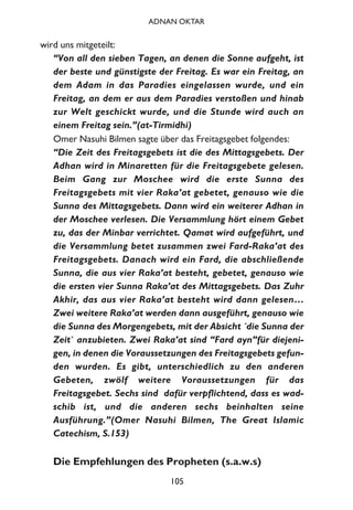 wird uns mitgeteilt:
“Von all den sieben Tagen, an denen die Sonne aufgeht, ist
der beste und günstigste der Freitag. Es war ein Freitag, an
dem Adam in das Paradies eingelassen wurde, und ein
Freitag, an dem er aus dem Paradies verstoßen und hinab
zur Welt geschickt wurde, und die Stunde wird auch an
einem Freitag sein.”(at-Tirmidhi)
Omer Nasuhi Bilmen sagte über das Freitagsgebet folgendes:
“Die Zeit des Freitagsgebets ist die des Mittagsgebets. Der
Adhan wird in Minaretten für die Freitagsgebete gelesen.
Beim Gang zur Moschee wird die erste Sunna des
Freitagsgebets mit vier Raka’at gebetet, genauso wie die
Sunna des Mittagsgebets. Dann wird ein weiterer Adhan in
der Moschee verlesen. Die Versammlung hört einem Gebet
zu, das der Minbar verrichtet. Qamat wird aufgeführt, und
die Versammlung betet zusammen zwei Fard-Raka’at des
Freitagsgebets. Danach wird ein Fard, die abschließende
Sunna, die aus vier Raka’at besteht, gebetet, genauso wie
die ersten vier Sunna Raka’at des Mittagsgebets. Das Zuhr
Akhir, das aus vier Raka’at besteht wird dann gelesen…
Zwei weitere Raka’at werden dann ausgeführt, genauso wie
die Sunna des Morgengebets, mit der Absicht ´die Sunna der
Zeit` anzubieten. Zwei Raka’at sind “Fard ayn”für diejeni-
gen, in denen die Voraussetzungen des Freitagsgebets gefun-
den wurden. Es gibt, unterschiedlich zu den anderen
Gebeten, zwölf weitere Voraussetzungen für das
Freitagsgebet. Sechs sind dafür verpflichtend, dass es wad-
schib ist, und die anderen sechs beinhalten seine
Ausführung.”(Omer Nasuhi Bilmen, The Great Islamic
Catechism, S.153)
Die Empfehlungen des Propheten (s.a.w.s)
105
ADNAN OKTAR
 