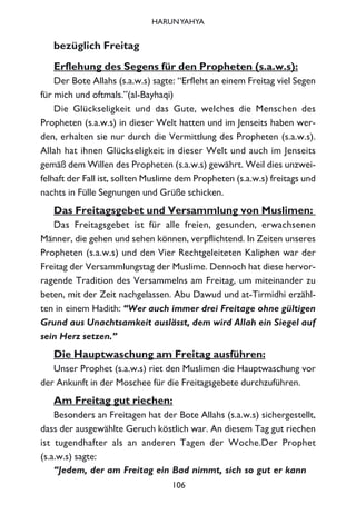 bezüglich Freitag
Erflehung des Segens für den Propheten (s.a.w.s):
Der Bote Allahs (s.a.w.s) sagte: “Erfleht an einem Freitag viel Segen
für mich und oftmals.”(al-Bayhaqi)
Die Glückseligkeit und das Gute, welches die Menschen des
Propheten (s.a.w.s) in dieser Welt hatten und im Jenseits haben wer-
den, erhalten sie nur durch die Vermittlung des Propheten (s.a.w.s).
Allah hat ihnen Glückseligkeit in dieser Welt und auch im Jenseits
gemäß dem Willen des Propheten (s.a.w.s) gewährt. Weil dies unzwei-
felhaft der Fall ist, sollten Muslime dem Propheten (s.a.w.s) freitags und
nachts in Fülle Segnungen und Grüße schicken.
Das Freitagsgebet und Versammlung von Muslimen:
Das Freitagsgebet ist für alle freien, gesunden, erwachsenen
Männer, die gehen und sehen können, verpflichtend. In Zeiten unseres
Propheten (s.a.w.s) und den Vier Rechtgeleiteten Kaliphen war der
Freitag der Versammlungstag der Muslime. Dennoch hat diese hervor-
ragende Tradition des Versammelns am Freitag, um miteinander zu
beten, mit der Zeit nachgelassen. Abu Dawud und at-Tirmidhi erzähl-
ten in einem Hadith: “Wer auch immer drei Freitage ohne gültigen
Grund aus Unachtsamkeit auslässt, dem wird Allah ein Siegel auf
sein Herz setzen.”
Die Hauptwaschung am Freitag ausführen:
Unser Prophet (s.a.w.s) riet den Muslimen die Hauptwaschung vor
der Ankunft in der Moschee für die Freitagsgebete durchzuführen.
Am Freitag gut riechen:
Besonders an Freitagen hat der Bote Allahs (s.a.w.s) sichergestellt,
dass der ausgewählte Geruch köstlich war. An diesem Tag gut riechen
ist tugendhafter als an anderen Tagen der Woche.Der Prophet
(s.a.w.s) sagte:
“Jedem, der am Freitag ein Bad nimmt, sich so gut er kann
106
HARUNYAHYA
 