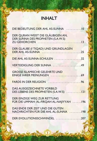 IINNHHAALLTT
DIE BEDEUTUNG DER AHL AS-SUNNA . . . . . . . . . .10
DER QURAN WEIST DIE GLÄUBIGEN AN,
DER SUNNA DES PROPHETEN (S.A.W.S)
ZU GEHORCHEN . . . . . . . . . . . . . . . . . . . . . . . . . . . . .13
DER GLAUBE (I´TIQAD) UND GRUNDLAGEN
DER AHL AS-SUNNA . . . . . . . . . . . . . . . . . . . . . . . . . .25
DIE AHL AS-SUNNA-SCHULEN . . . . . . . . . . . . . . . . . .32
VERTEIDIGUNG DER SUNNA . . . . . . . . . . . . . . . . . . .49
GROSSE ISLAMISCHE GELEHRTE UND
EINIGE IHRER MEINUNGEN . . . . . . . . . . . . . . . . . . . .69
FARDS IN DER RELIGION . . . . . . . . . . . . . . . . . . . . . .96
DAS AUSGEZEICHNETE VORBILD
DES LEBENS DES PROPHETEN (S.A.W.S) . . . . . . . . . .121
DER EINZIGE WEG ZUR RETTUNG
FÜR DIE UMMAH: AL-FIRQAH AL-NAJIYYAH . . . . . .196
DAS ENDE DER ZEIT UND DIE GUTEN
NACHRICHTEN FÜR DIE AHL AL-SUNNA . . . . . . . .198
DER EVOLUTIONSSCHWINDEL . . . . . . . . . . . . . . . . .207
 