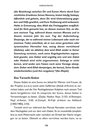 (die Beziehung) zwischen Dir und Eurem Herrn durch Euer
reichliches Erwähnen Seines Namens; leistet häufig Sadaqa,
öffentlich und geheim, denn Dir wird Unterstützung gege-
ben und Hilfe gewährt, und Eure Verfassung wird verbessert.
Halte in Erinnerung, dass Allah das Freitagsgebet verpflich-
tend für Dich gemacht hat, an diesem meinem Ort, an die-
sem meinem Tag, während dieses meinen Monats und in
diesem meinem Jahr bis zum Tag der Auferstehung.
Derjenige, der es während meiner Lebenszeit oder nach mir
(meinem Tode) unterlässt, ob er nun einen gerechten oder
tyrannischen Herrscher hat, wenig davon verrichtend
(Gebete), oder sie ablehnt; dem wird Allah weder in Seiner
Sammlung vereinen, noch seine Angelegenheiten segnen.
Seid gewahr, sein Gebet wird ungültig sein und sein Zakat
oder Hadsch wird nicht angenommen. Solange er nicht
bereut, wird weder sein Fasten noch seine Vorzüge akzep-
tiert. Daher wird Allah demjenigen, der bereut, Seine Gnade
wiederherstellen (und ihm vergeben).”(Ibn Majah)
Das Tarawih-Gebet
Dieses Gebet ist eine Sunna mu´akkad für Männer und Frauen, da
der Prophet (s.a.w.s) sowie seine Gefährten (Ashab al-Kiram) es ver-
richtet haben und die Vier Rechtgeleiteten Kaliphen nach seinem Tod
damit fortgefahren sind. Es entspricht der Sunna, dieses Gebet in
Versammlungen zu beten. (Zaylai, Nasbur Raya, 2:152; al-Shawqani,
Nayl al-Awtar, 3:50; al-Zuhayli, Al-Fiqh al-Islami wa Adillatuh
[1405/1985], 2:43)
Tarawih wird nur während des Monats Ramadan verrichtet, nach
dem Nachtgebet und vor dem witr-Gebet. Es ist mustahabb (empfoh-
len) es nach Mitternacht oder nachdem ein Drittel der Nacht vergan-
gen ist zu beten. Obwohl es allein verrichtet werden kann, ist es
108
HARUNYAHYA
 