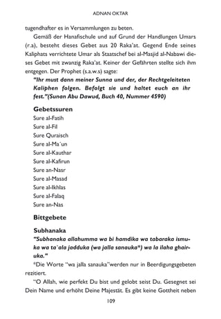 tugendhafter es in Versammlungen zu beten.
Gemäß der Hanafischule und auf Grund der Handlungen Umars
(r.a), besteht dieses Gebet aus 20 Raka’at. Gegend Ende seines
Kaliphats verrichtete Umar als Staatschef bei al-Masjid al-Nabawi die-
ses Gebet mit zwanzig Raka’at. Keiner der Gefährten stellte sich ihm
entgegen. Der Prophet (s.a.w.s) sagte:
“Ihr must dann meiner Sunna und der, der Rechtgeleiteten
Kaliphen folgen. Befolgt sie und haltet euch an ihr
fest.”(Sunan Abu Dawud, Buch 40, Nummer 4590)
Gebetssuren
Sure al-Fatih
Sure al-Fil
Sure Quraisch
Sure al-Ma´un
Sure al-Kauthar
Sure al-Kafirun
Sure an-Nasr
Sure al-Masad
Sure al-Ikhlas
Sure al-Falaq
Sure an-Nas
Bittgebete
Subhanaka
“Subhanaka allahumma wa bi hamdika wa tabaraka ismu-
ka wa ta`ala jadduka (wa jalla sanauka*) wa la ilaha ghair-
uka.”
*Die Worte “wa jalla sanauka”werden nur in Beerdigungsgebeten
rezitiert.
“O Allah, wie perfekt Du bist und gelobt seist Du. Gesegnet sei
Dein Name und erhöht Deine Majestät. Es gibt keine Gottheit neben
109
ADNAN OKTAR
 