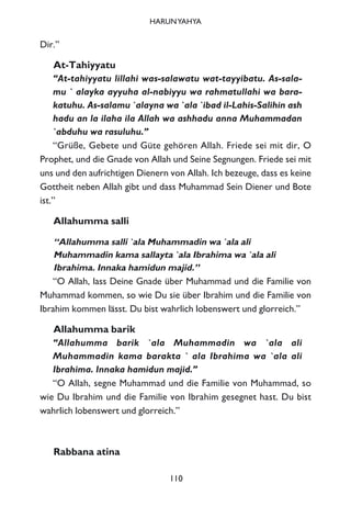 Dir.”
At-Tahiyyatu
“At-tahiyyatu lillahi was-salawatu wat-tayyibatu. As-sala-
mu ` alayka ayyuha al-nabiyyu wa rahmatullahi wa bara-
katuhu. As-salamu `alayna wa `ala `ibad il-Lahis-Salihin ash
hadu an la ilaha ila Allah wa ashhadu anna Muhammadan
`abduhu wa rasuluhu.”
“Grüße, Gebete und Güte gehören Allah. Friede sei mit dir, O
Prophet, und die Gnade von Allah und Seine Segnungen. Friede sei mit
uns und den aufrichtigen Dienern von Allah. Ich bezeuge, dass es keine
Gottheit neben Allah gibt und dass Muhammad Sein Diener und Bote
ist.”
Allahumma salli
“Allahumma salli `ala Muhammadin wa `ala ali
Muhammadin kama sallayta `ala Ibrahima wa `ala ali
Ibrahima. Innaka hamidun majid.”
“O Allah, lass Deine Gnade über Muhammad und die Familie von
Muhammad kommen, so wie Du sie über Ibrahim und die Familie von
Ibrahim kommen lässt. Du bist wahrlich lobenswert und glorreich.”
Allahumma barik
“Allahumma barik `ala Muhammadin wa `ala ali
Muhammadin kama barakta ` ala Ibrahima wa `ala ali
Ibrahima. Innaka hamidun majid.”
“O Allah, segne Muhammad und die Familie von Muhammad, so
wie Du Ibrahim und die Familie von Ibrahim gesegnet hast. Du bist
wahrlich lobenswert und glorreich.”
Rabbana atina
110
HARUNYAHYA
 