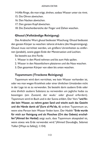 14.Alle Ringe, die man trägt, drehen, sodass Wasser unter sie rinnt.
15. Die Ohren abwischen.
16. Den Nacken abwischen.
17. Den ganzen Kopf abwischen.
18. Die Zwischenbereiche der Finger und Zehen waschen.
Ghusul (Vollständige Reinigung)
Das Arabische Wort ghusul bedeutet Waschung; Ghusul bedeutet
den ganzen Körper zu waschen: taharat al-kubra (die Hauptreinigung).
Ghusul muss verrichtet werden, um größere Unreinheiten zu entfer-
nen (janabah), sowie gegen Ende der Menstruation und Lochien.
Sie besteht aus drei Fards:
1. Wasser in den Mund nehmen und bis zum Hals spülen.
2. Wasser in den Nasenlöchern platzieren und die Nase waschen.
3. Den gesamten Körper von oben bis unten waschen.
Tayammum (Trockene Reinigung)
Tayammum wird dort verrichtet, wo kein Wasser vorhanden ist,
oder wo man wegen Krankheit oder einer ähnlichen Umständen nicht
in der Lage ist es zu verwenden. Sie besteht darin saubere Erde oder
eine ähnlich saubere Substanz zu verwenden um jegliche hadas zu
beseitigen (ein Zustand, der wudu´ oder ghusul erfordert).
Tayammum wird im Buch und in der Sunna erklärt. Der Vers ““uunndd ffiinn--
ddeett kkeeiinn WWaasssseerr,, ssoo nneehhmmtt gguutteenn SSaanndd uunndd wwiisscchhtt eeuucchh ddaass GGeessiicchhtt
uunndd ddiiee HHäännddee ddaammiitt aabb””((SSuurree aall--MMaa’’iiddaa,, 66) ordnet Tayammum an,
wenn eine Person kein Wasser finden kann. Der Hadith ““EErrddee wwuurrddee
ffüürr mmiicchh zzuurr RReeiinniigguunngg uunndd aallss MMoosscchheeee ((OOrrtt ddeess GGeebbeettss)) eerrsscchhaaff--
ffeenn””((AAhhmmaadd iibbnn HHaannbbaall)) zeigt auch, dass Tayammum akzeptabel ist,
wenn etwas wie Erde verwendet wird.”(Ahmed Davudo¤lu, Selamet
Yollari [Ways to Safety], 1:154)
113
ADNAN OKTAR
 