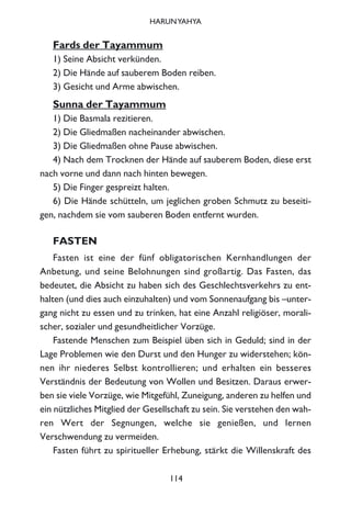 Fards der Tayammum
1) Seine Absicht verkünden.
2) Die Hände auf sauberem Boden reiben.
3) Gesicht und Arme abwischen.
Sunna der Tayammum
1) Die Basmala rezitieren.
2) Die Gliedmaßen nacheinander abwischen.
3) Die Gliedmaßen ohne Pause abwischen.
4) Nach dem Trocknen der Hände auf sauberem Boden, diese erst
nach vorne und dann nach hinten bewegen.
5) Die Finger gespreizt halten.
6) Die Hände schütteln, um jeglichen groben Schmutz zu beseiti-
gen, nachdem sie vom sauberen Boden entfernt wurden.
FASTEN
Fasten ist eine der fünf obligatorischen Kernhandlungen der
Anbetung, und seine Belohnungen sind großartig. Das Fasten, das
bedeutet, die Absicht zu haben sich des Geschlechtsverkehrs zu ent-
halten (und dies auch einzuhalten) und vom Sonnenaufgang bis –unter-
gang nicht zu essen und zu trinken, hat eine Anzahl religiöser, morali-
scher, sozialer und gesundheitlicher Vorzüge.
Fastende Menschen zum Beispiel üben sich in Geduld; sind in der
Lage Problemen wie den Durst und den Hunger zu widerstehen; kön-
nen ihr niederes Selbst kontrollieren; und erhalten ein besseres
Verständnis der Bedeutung von Wollen und Besitzen. Daraus erwer-
ben sie viele Vorzüge, wie Mitgefühl, Zuneigung, anderen zu helfen und
ein nützliches Mitglied der Gesellschaft zu sein. Sie verstehen den wah-
ren Wert der Segnungen, welche sie genießen, und lernen
Verschwendung zu vermeiden.
Fasten führt zu spiritueller Erhebung, stärkt die Willenskraft des
114
HARUNYAHYA
 