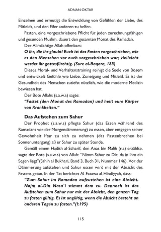Einzelnen und ermutigt die Entwicklung von Gefühlen der Liebe, des
Mitleids, und den Eifer anderen zu helfen.
Fasten, eine vorgeschriebene Pflicht für jeden zurechnungsfähigen
und gesunden Muslim, dauert den gesamten Monat des Ramadan.
Der Allmächtige Allah offenbart:
O ihr, die ihr glaubt! Euch ist das Fasten vorgeschrieben, wie
es den Menschen vor euch vorgeschrieben war; vielleicht
werdet ihr gottesfürchtig. (Sure al-Baqara, 183)
Dieses Moral- und Verhaltenstraining reinigt die Seele von Bösem
und entwickelt Gefühle wie Liebe, Zuneigung und Mitleid. Es ist der
Gesundheit des Menschen zutiefst nützlich, wie die moderne Medizin
bewiesen hat.
Der Bote Allahs (s.a.w.s) sagte:
“Fastet (den Monat des Ramadan) und heilt eure Körper
von Krankheiten.”
Das Aufstehen zum Sahur
Der Prophet (s.a.w.s) pflegte Sahur (das Essen während des
Ramadans vor der Morgendämmerung) zu essen, aber entgegen seiner
Gewohnheit Iftar zu sich zu nehmen (das Fastenbrechen bei
Sonnenuntergang) aß er Sahur zu später Stunde.
Gemäß einem Hadith al-Scharif, den Anas bin Malik (r.a) erzählte,
sagte der Bote (s.a.w.s) von Allah: “Nimm Sahur zu Dir, da in ihm ein
Segen liegt”(Sahih al Bukhari, Band 3, Buch 31, Nummer 146). Vor der
Dämmerung aufstehen und Sahur essen wird mit der Absicht des
Fastens getan. In der Tat berichtet Al-Fatawa al-Hindiyyah, dass:
“Zum Sahur im Ramadan aufzustehen ist eine Absicht.
Najm al-Din Nasa`i stimmt dem zu. Dennoch ist das
Aufstehen zum Sahur nur mit der Absicht, den ganzen Tag
zu fasten gültig. Es ist ungültig, wenn die Absicht besteht an
anderen Tagen zu fasten.”(I:195)
115
ADNAN OKTAR
 
