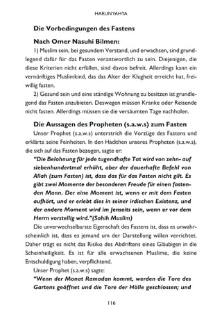 Die Vorbedingungen des Fastens
Nach Omer Nasuhi Bilmen:
1) Muslim sein, bei gesundem Verstand, und erwachsen, sind grund-
legend dafür für das Fasten verantwortlich zu sein. Diejenigen, die
diese Kriterien nicht erfüllen, sind davon befreit. Allerdings kann ein
vernünftiges Muslimkind, das das Alter der Klugheit erreicht hat, frei-
willig fasten.
2) Gesund sein und eine ständige Wohnung zu besitzen ist grundle-
gend das Fasten anzubieten. Deswegen müssen Kranke oder Reisende
nicht fasten. Allerdings müssen sie die versäumten Tage nachholen.
Die Aussagen des Propheten (s.a.w.s) zum Fasten
Unser Prophet (s.a.w.s) unterstrich die Vorzüge des Fastens und
erklärte seine Feinheiten. In den Hadithen unseres Propheten (s.a.w.s),
die sich auf das Fasten bezogen, sagte er:
“Die Belohnung für jede tugendhafte Tat wird von zehn- auf
siebenhundertmal erhöht, aber der dauerhafte Befehl von
Allah (zum Fasten) ist, dass das für das Fasten nicht gilt. Es
gibt zwei Momente der besonderen Freude für einen fasten-
den Mann. Der eine Moment ist, wenn er mit dem Fasten
aufhört, und er erlebt dies in seiner irdischen Existenz, und
der andere Moment wird im Jenseits sein, wenn er vor dem
Herrn vorstellig wird.”(Sahih Muslim)
Die unverwechselbarste Eigenschaft des Fastens ist, dass es unwahr-
scheinlich ist, dass es jemand um der Darstellung willen verrichtet.
Daher trägt es nicht das Risiko des Abdriftens eines Gläubigen in die
Scheinheiligkeit. Es ist für alle erwachsenen Muslime, die keine
Entschuldigung haben, verpflichtend.
Unser Prophet (s.a.w.s) sagte:
“Wenn der Monat Ramadan kommt, werden die Tore des
Gartens geöffnet und die Tore der Hölle geschlossen; und
116
HARUNYAHYA
 