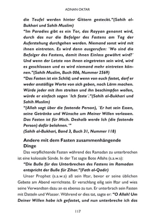 die Teufel werden hinter Gittern gesteckt.”(Sahih al-
Bukhari und Sahih Muslim)
“Im Paradies gibt es ein Tor, das Rayyan genannt wird,
durch das nur die Befolger des Fastens am Tag der
Auferstehung durchgehen werden. Niemand sonst wird mit
ihnen eintreten. Es wird dann ausgerufen: `Wo sind die
Befolger des Fastens, damit ihnen Einlass gewährt wird?´
Und wenn der Letzte von ihnen eingetreten sein wird, wird
es geschlossen und es wird niemand mehr eintreten kön-
nen.”(Sahih Muslim, Buch 006, Nummer 2569)
“Das Fasten ist ein Schild; und wenn von euch fastet, darf er
weder anstößige Worte von sich geben, noch Lärm machen.
Würde jeder mit ihm streiten und ihn beschimpfen wollen,
würde er einfach sagen `Ich faste´.”(Sahih al-Bukhari und
Sahih Muslim)
“(Allah sagt über die fastende Person), `Er hat sein Essen,
seine Getränke und Wünsche um Meiner Willen verlassen.
Das Fasten ist für Mich. Deshalb werde Ich (die fastende
Person) dafür belohnen.´”
(Sahih al-Bukhari, Band 3, Buch 31, Nummer 118)
Andere mit dem Fasten zusammenhängende
Dinge
Das verpflichtende Fasten während des Ramadan zu unterbrechen
ist eine kolossale Sünde. In der Tat sagte Bote Allahs (s.a.w.s):
“Die Buße für das Unterbrechen des Fastens im Ramadan
entspricht der Buße für Zihar.”(Fath al-Qadir)
Unser Prophet (s.a.w.s) aß sein Iftar, bevor er seine üblichen
Gebete am Abend verrichtete. Er verschlang eilig sein Iftar und wies
seine Verwandten dazu an es ebenso zu tun. Er unterbrach sein Fasten
mit Datteln und Wasser. Während er dies tat, sagte er: “O Allah! Um
Deiner Willen habe ich gefastet, und nun unterbreche ich das
117
ADNAN OKTAR
 