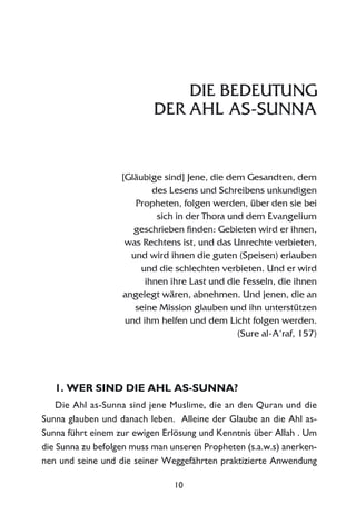 10
DIE BEDEUTUNG
DER AHL AS-SUNNA
[Gläubige sind] Jene, die dem Gesandten, dem
des Lesens und Schreibens unkundigen
Propheten, folgen werden, über den sie bei
sich in der Thora und dem Evangelium
geschrieben finden: Gebieten wird er ihnen,
was Rechtens ist, und das Unrechte verbieten,
und wird ihnen die guten (Speisen) erlauben
und die schlechten verbieten. Und er wird
ihnen ihre Last und die Fesseln, die ihnen
angelegt wären, abnehmen. Und jenen, die an
seine Mission glauben und ihn unterstützen
und ihm helfen und dem Licht folgen werden.
(Sure al-A‘raf, 157)
1. WER SIND DIE AHL AS-SUNNA?
Die Ahl as-Sunna sind jene Muslime, die an den Quran und die
Sunna glauben und danach leben. Alleine der Glaube an die Ahl as-
Sunna führt einem zur ewigen Erlösung und Kenntnis über Allah . Um
die Sunna zu befolgen muss man unseren Propheten (s.a.w.s) anerken-
nen und seine und die seiner Weggefährten praktizierte Anwendung
 