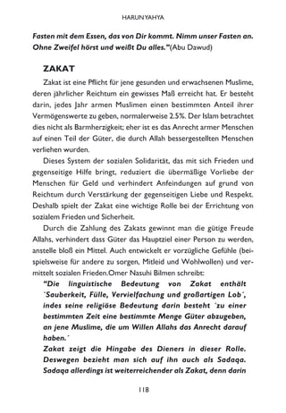 Fasten mit dem Essen, das von Dir kommt. Nimm unser Fasten an.
Ohne Zweifel hörst und weißt Du alles.”(Abu Dawud)
ZAKAT
Zakat ist eine Pflicht für jene gesunden und erwachsenen Muslime,
deren jährlicher Reichtum ein gewisses Maß erreicht hat. Er besteht
darin, jedes Jahr armen Muslimen einen bestimmten Anteil ihrer
Vermögenswerte zu geben, normalerweise 2.5%. Der Islam betrachtet
dies nicht als Barmherzigkeit; eher ist es das Anrecht armer Menschen
auf einen Teil der Güter, die durch Allah bessergestellten Menschen
verliehen wurden.
Dieses System der sozialen Solidarität, das mit sich Frieden und
gegenseitige Hilfe bringt, reduziert die übermäßige Vorliebe der
Menschen für Geld und verhindert Anfeindungen auf grund von
Reichtum durch Verstärkung der gegenseitigen Liebe und Respekt.
Deshalb spielt der Zakat eine wichtige Rolle bei der Errichtung von
sozialem Frieden und Sicherheit.
Durch die Zahlung des Zakats gewinnt man die gütige Freude
Allahs, verhindert dass Güter das Hauptziel einer Person zu werden,
anstelle bloß ein Mittel. Auch entwickelt er vorzügliche Gefühle (bei-
spielsweise für andere zu sorgen, Mitleid und Wohlwollen) und ver-
mittelt sozialen Frieden.Omer Nasuhi Bilmen schreibt:
“Die linguistische Bedeutung von Zakat enthält
`Sauberkeit, Fülle, Vervielfachung und großartigen Lob´,
indes seine religiöse Bedeutung darin besteht ´zu einer
bestimmten Zeit eine bestimmte Menge Güter abzugeben,
an jene Muslime, die um Willen Allahs das Anrecht darauf
haben.´
Zakat zeigt die Hingabe des Dieners in dieser Rolle.
Deswegen bezieht man sich auf ihn auch als Sadaqa.
Sadaqa allerdings ist weiterreichender als Zakat, denn darin
118
HARUNYAHYA
 