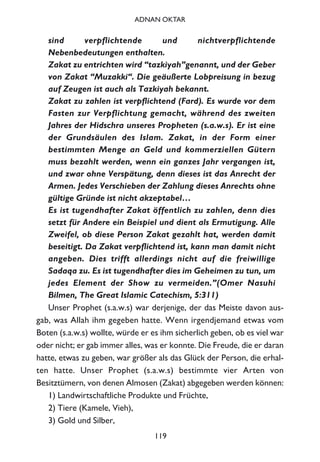 sind verpflichtende und nichtverpflichtende
Nebenbedeutungen enthalten.
Zakat zu entrichten wird “tazkiyah”genannt, und der Geber
von Zakat “Muzakki“. Die geäußerte Lobpreisung in bezug
auf Zeugen ist auch als Tazkiyah bekannt.
Zakat zu zahlen ist verpflichtend (Fard). Es wurde vor dem
Fasten zur Verpflichtung gemacht, während des zweiten
Jahres der Hidschra unseres Propheten (s.a.w.s). Er ist eine
der Grundsäulen des Islam. Zakat, in der Form einer
bestimmten Menge an Geld und kommerziellen Gütern
muss bezahlt werden, wenn ein ganzes Jahr vergangen ist,
und zwar ohne Verspätung, denn dieses ist das Anrecht der
Armen. Jedes Verschieben der Zahlung dieses Anrechts ohne
gültige Gründe ist nicht akzeptabel…
Es ist tugendhafter Zakat öffentlich zu zahlen, denn dies
setzt für Andere ein Beispiel und dient als Ermutigung. Alle
Zweifel, ob diese Person Zakat gezahlt hat, werden damit
beseitigt. Da Zakat verpflichtend ist, kann man damit nicht
angeben. Dies trifft allerdings nicht auf die freiwillige
Sadaqa zu. Es ist tugendhafter dies im Geheimen zu tun, um
jedes Element der Show zu vermeiden.”(Omer Nasuhi
Bilmen, The Great Islamic Catechism, 5:311)
Unser Prophet (s.a.w.s) war derjenige, der das Meiste davon aus-
gab, was Allah ihm gegeben hatte. Wenn irgendjemand etwas vom
Boten (s.a.w.s) wollte, würde er es ihm sicherlich geben, ob es viel war
oder nicht; er gab immer alles, was er konnte. Die Freude, die er daran
hatte, etwas zu geben, war größer als das Glück der Person, die erhal-
ten hatte. Unser Prophet (s.a.w.s) bestimmte vier Arten von
Besitztümern, von denen Almosen (Zakat) abgegeben werden können:
1) Landwirtschaftliche Produkte und Früchte,
2) Tiere (Kamele, Vieh),
3) Gold und Silber,
119
ADNAN OKTAR
 