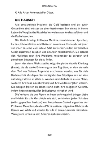 4) Alle Arten kommerzieller Güter.
DIE HADSCH
Alle erwachsenen Muslime, die Geld besitzen und bei guter
Gesundheit sind, müssen zu einer bestimmten Zeit einmal in ihrem
Leben die Waqfah (das Ritual des Verweilens) am Arafat ausführen und
die Kaaba besuchen.
Die Hadsch bringt Millionen Muslime verschiedener Sprachen,
Farben, Nationalitäten und Kulturen zusammen. Dennoch hat jeder
von ihnen dasselbe Ziel: sich an Allah zu wenden, indem sie dieselbes
Gebet zusammen ausüben und einander näherkommen. Sie erlaubt
den Muslimen auch ihre Probleme miteinander zu bereden und
gemeinsam Lösungen für sie zu finden.
Jeder, der diese Pflicht ausübt, trägt die gleiche rituelle Kleidung
(Ihram), die als starke Erinnerung an den Tag dient, an dem sie nach
dem Tod vor Seinem Angesicht erscheinen werden, um für sich
Rechenschaft abzulegen. Sie ermöglicht den Gläubigen sich auf eine
aufrichtige Weise an Allah zu wenden, und deshalb ist es ein Mittel,
wodurch ihre Reue akzeptiert wird und ihre Sünden vergeben werden.
Die heiligen Stätten zu sehen stärkt auch ihre religiösen Gefühle,
indem ihnen ein spiritueller Enthusiasmus verliehen wird.
Die Verbote, die den Pilgern im Ihram auferlegt sind, bringen Liebe
und Mitleid für alle Geschöpfe mit sich, verhindern jeden Schaden
(selbst gegenüber Insekten) und hinterlassen Geduld angesichts der
Probleme. Menschen, die diese Pflicht ausüben, zeigen ihre Pflichten als
Diener von Allah und werden für alle in ihrem Umkreis nützlicher.
Wenigstens lernen sie den Anderen nicht zu schaden.
120
HARUNYAHYA
 