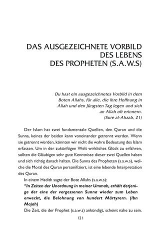 DAS AUSGEZEICHNETE VORBILD
DES LEBENS
DES PROPHETEN (S.A.W.S)
Du hast ein ausgezeichnetes Vorbild in dem
Boten Allahs, für alle, die ihre Hoffnung in
Allah und den Jüngsten Tag legen und sich
an Allah oft erinnern.
(Sure al-Ahzab, 21)
Der Islam hat zwei fundamentale Quellen, den Quran und die
Sunna, keines der beiden kann voneinander getrennt werden. Wenn
sie getrennt würden, könnten wir nicht die wahre Bedeutung des Islam
erfassen. Um in der zukünftigen Welt wirkliches Glück zu erfahren,
sollten die Gläubigen sehr gute Kenntnisse dieser zwei Quellen haben
und sich richtig danach halten. Die Sunna des Propheten (s.a.w.s), wel-
che die Moral des Quran personifiziert, ist eine lebende Interpretation
des Quran.
In einem Hadith sagte der Bote Allahs (s.a.w.s):
“In Zeiten der Unordnung in meiner Ummah, erhält derjeni-
ge der eine der vergessenen Sunna wieder zum Leben
erweckt, die Belohnung von hundert Märtyrern. (Ibn
Majah)
Die Zeit, die der Prophet (s.a.w.s) ankündigt, scheint nahe zu sein.
121
 