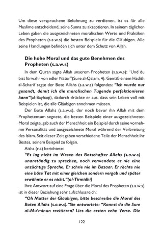 Um diese versprochene Belohnung zu verdienen, ist es für alle
Muslime entscheidend, seine Sunna zu akzeptieren. In seinem täglichen
Leben gaben die ausgezeichneten moralischen Werte und Praktiken
des Propheten (s.a.w.s) die besten Beispiele für die Gläubigen. Alle
seine Handlungen befinden sich unter dem Schutz von Allah.
Die hohe Moral und das gute Benehmen des
Propheten (s.a.w.s)
In dem Quran sagte Allah unserem Propheten (s.a.w.s): “Und du
bist fürwahr von edler Natur”(Sure al-Qalam, 4). Gemäß einem Hadith
al-Scharif sagte der Bote Allahs (s.a.w.s) folgendes: “Ich wurde nur
gesandt, damit ich die moralischen Tugende perfektionieren
kann”(al-Bayhaqi), dadurch drückte er aus, dass sein Leben voll mit
Beispielen ist, die alle Gläubigen annehmen müssen.
Der Bote Allahs (s.a.w.s), der noch bevor ihn Allah mit dem
Prophetentum segnete, die besten Beispiele einer ausgezeichneten
Moral zeigte, gab auch der Menschheit ein Beispiel durch seine vorneh-
me Personalität und ausgezeichnete Moral während der Verbreitung
des Islam. Seit dieser Zeit gaben verschiedene Teile der Menschheit ihr
Bestes, seinem Beispiel zu folgen.
Aisha (r.a) berichtete:
“Es lag nicht im Wesen des Botschafter Allahs (s.a.w.s)
unanständig zu sprechen, noch verwendete er nie eine
unzüchtige Sprache. Er schrie nie im Bazaar. Er rächte nie
eine böse Tat mit einer gleichen sondern vergab und später
erwähnte er es nicht.”(al-Tirmidhi)
Ihre Antwort auf eine Frage über die Moral des Propheten (s.a.w.s)
ist in dieser Beziehung sehr aufschlussreich:
“Oh Mutter der Gläubigen, bitte beschreibe die Moral des
Boten Allahs (s.a.w.s).”Sie antwortete: “Kannst du die Sure
al-Mu’minun rezitieren? Lies die ersten zehn Verse. Die
122
 
