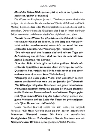 Moral des Boten Allahs (s.a.w.s) ist so wie es dort geschrie-
ben steht.”(Sahih al-Bukhari)
Die Worte des Propheten (s.a.w.s), “Die besten von euch sind die-
jenigen, die das beste Benehmen haben,”(Sahih al-Bukhari und Sahih
Muslim) betonen, dass jeder Muslim bestrebt sein soll, dieses Ziel zu
erreichen. Daher sollen alle Gläubigen alles Böse in ihrem niedrigen
Selbst vermeiden und die moralische Vorzüglichkeit anstreben.
“So wie heisses Wasser Eis schmilzt, so schmilzt und vernich-
tet ein gutes Gemüt die Sünden. So wie Essig den Honig zer-
setzt und ihn unessbar macht, so verdirbt und vernichtet ein
schlechter Charakter die Verehrung.”(at-Tabarani)
“Die mir von euch am liebsten sind und mir am Tage der
Auferstehung am nächsten sind, werden die sein mit dem
besten Benehmen.”(al-Tirmidhi)
“Aus der Sicht Allahs gibt es keine größere Sünde als
schlechte Qualitäten zu haben, denn derjenige der solche
Qualitäten hat, verfällt der Sünde noch bevor er aus einer
anderen herauskommen kann.”(al-Isbahani)
“Derjenige mit einer guten Moral und Charakter besitzt
bereits das Beste dieser Welt und des Jenseits. (at-Tabarani)
“Ein Gläubiger mit gutem Benehmen und guten moralischen
Neigungen bekommt immer die gleiche Belohnung als hätte
er die Nacht mit Beten verbracht und während Tagen gefa-
stet.”(Abu Dawud)“Am Tag der Auferstehung werden die
guten Manieren auf der Skala der Taten am gewichtigsten
sein.”(Abu Dawud and al-Tirmidhi)
Unser Prophet (s.a.w.s) setzte vor sein Gebet die folgende
Fürbitte: “Oh Herr! Geleite mich zu den besten moralischen
Manieren. Niemand, ausser Dir kann zur moralischen
Vorzüglichkeit führen. Und entferne schlechte Manieren von mir.
Niemand ausser Dir kann sie wegnehmen.”(Sahih Muslim)
123
ADNAN OKTAR
 