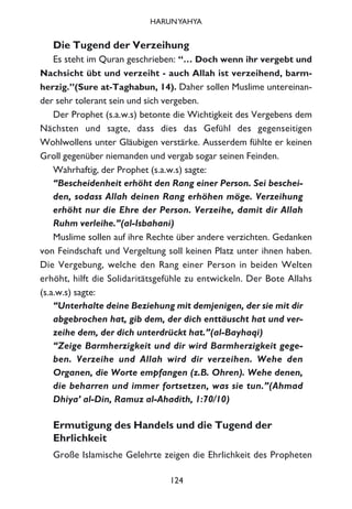 Die Tugend der Verzeihung
Es steht im Quran geschrieben: “… Doch wenn ihr vergebt und
Nachsicht übt und verzeiht - auch Allah ist verzeihend, barm-
herzig.”(Sure at-Taghabun, 14). Daher sollen Muslime untereinan-
der sehr tolerant sein und sich vergeben.
Der Prophet (s.a.w.s) betonte die Wichtigkeit des Vergebens dem
Nächsten und sagte, dass dies das Gefühl des gegenseitigen
Wohlwollens unter Gläubigen verstärke. Ausserdem fühlte er keinen
Groll gegenüber niemanden und vergab sogar seinen Feinden.
Wahrhaftig, der Prophet (s.a.w.s) sagte:
“Bescheidenheit erhöht den Rang einer Person. Sei beschei-
den, sodass Allah deinen Rang erhöhen möge. Verzeihung
erhöht nur die Ehre der Person. Verzeihe, damit dir Allah
Ruhm verleihe.”(al-Isbahani)
Muslime sollen auf ihre Rechte über andere verzichten. Gedanken
von Feindschaft und Vergeltung soll keinen Platz unter ihnen haben.
Die Vergebung, welche den Rang einer Person in beiden Welten
erhöht, hilft die Solidaritätsgefühle zu entwickeln. Der Bote Allahs
(s.a.w.s) sagte:
“Unterhalte deine Beziehung mit demjenigen, der sie mit dir
abgebrochen hat, gib dem, der dich enttäuscht hat und ver-
zeihe dem, der dich unterdrückt hat.”(al-Bayhaqi)
“Zeige Barmherzigkeit und dir wird Barmherzigkeit gege-
ben. Verzeihe und Allah wird dir verzeihen. Wehe den
Organen, die Worte empfangen (z.B. Ohren). Wehe denen,
die beharren und immer fortsetzen, was sie tun.”(Ahmad
Dhiya’ al-Din, Ramuz al-Ahadith, 1:70/10)
Ermutigung des Handels und die Tugend der
Ehrlichkeit
Große Islamische Gelehrte zeigen die Ehrlichkeit des Propheten
124
HARUNYAHYA
 