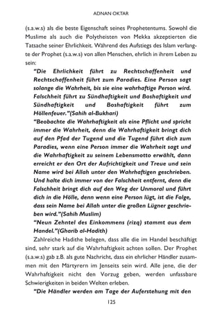 (s.a.w.s) als die beste Eigenschaft seines Prophetentums. Sowohl die
Muslime als auch die Polytheisten von Mekka akzeptierten die
Tatsache seiner Ehrlichkeit. Während des Aufstiegs des Islam verlang-
te der Prophet (s.a.w.s) von allen Menschen, ehrlich in ihrem Leben zu
sein:
“Die Ehrlichkeit führt zu Rechtschaffenheit und
Rechtschaffenheit führt zum Paradies. Eine Person sagt
solange die Wahrheit, bis sie eine wahrhaftige Person wird.
Falschheit führt zu Sündhaftigkeit und Boshaftigkeit und
Sündhaftigkeit und Boshaftigkeit führt zum
Höllenfeuer.”(Sahih al-Bukhari)
“Beobachte die Wahrhaftigkeit als eine Pflicht und spricht
immer die Wahrheit, denn die Wahrhaftigkeit bringt dich
auf den Pfad der Tugend und die Tugend führt dich zum
Paradies, wenn eine Person immer die Wahrheit sagt und
die Wahrhaftigkeit zu seinem Lebensmotto erwählt, dann
erreicht er den Ort der Aufrichtigkeit und Treue und sein
Name wird bei Allah unter den Wahrhaftigen geschrieben.
Und halte dich immer von der Falschheit entfernt, denn die
Falschheit bringt dich auf den Weg der Unmoral und führt
dich in die Hölle, denn wenn eine Person lügt, ist die Folge,
dass sein Name bei Allah unter die großen Lügner geschrie-
ben wird.”(Sahih Muslim)
“Neun Zehntel des Einkommens (rizq) stammt aus dem
Handel.”(Gharib al-Hadith)
Zahlreiche Hadithe belegen, dass alle die im Handel beschäftigt
sind, sehr stark auf die Wahrhaftigkeit achten sollen. Der Prophet
(s.a.w.s) gab z.B. als gute Nachricht, dass ein ehrlicher Händler zusam-
men mit den Märtyrern im Jenseits sein wird. Alle jene, die der
Wahrhaftigkeit nicht den Vorzug geben, werden unfassbare
Schwierigkeiten in beiden Welten erleben.
“Die Händler werden am Tage der Auferstehung mit den
125
ADNAN OKTAR
 