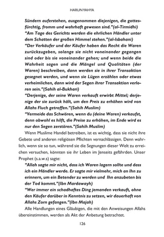 Sündern auferstehen, ausgenommen diejenigen, die gottes-
fürchtig, fromm und wahrhaft gewesen sind.”(al-Tirmidhi)
“Am Tage des Gerichts werden die ehrlichen Händler unter
dem Schatten der großen Himmel stehen.”(al-Isbahani)
“Der Verkäufer und der Käufer haben das Recht die Waren
zurückzugeben, solange sie nicht voneinander gegangen
sind oder bis sie voneinander gehen; und wenn beide die
Wahrheit sagen und die Mängel und Qualitäten (der
Waren) beschreiben, dann werden sie in ihrer Transaktion
gesegnet werden, und wenn sie Lügen erzählen oder etwas
verheimlichen, dann wird der Segen ihrer Transaktion verlo-
ren sein.”(Sahih al-Bukhari)
“Derjenige, der seine Waren verkauft erwirbt Mittel; derje-
nige der sie zurück hält, um den Preis zu erhöhen wird von
Allahs Fluch getroffen.”(Sahih Muslim)
“Vermeide das Schwören, wenn du (deine Waren) verkaufst,
denn obwohl es hilft, die Preise zu erhöhen, im Ende wird es
nur den Segen zerstören.”(Sahih Muslim)
Wenn Muslime Handel betreiben, ist es wichtig, dass sie nicht ihre
Gebete und anderen religiösen Pflichten vernachlässigen. Denn wahr-
lich, wenn sie so tun, während sie die Segnungen dieser Welt zu errei-
chen versuchen, könnten sie ihr Leben im Jenseits gefährden. Unser
Prophet (s.a.w.s) sagte:
“Allah sagte mir nicht, dass ich Waren lagern sollte und dass
ich ein Händler werde. Er sagte mir vielmehr, mich an Ihn zu
erinnern, um ein Betender zu werden und Ihn anzubeten bis
der Tod kommt.”(Ibn Mardawayh)
“Wer immer ein schadhaftes Ding jemanden verkauft, ohne
den Käufer darüber in Kenntnis zu setzen, wir dauerhaft von
Allahs Zorn gefangen.”(Ibn Majah)
Alle Handlungen eines Gläubigen, die mit den Anweisungen Allahs
übereinstimmen, werden als Akt der Anbetung betrachtet.
126
HARUNYAHYA
 