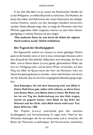 In der Zeit Abu Bakr’s (r.a), reisten die Muslimischen Händler bis
zu den Philippinen, um Allahs Botschaft zu verbreiten. Die Muslime, die
heute dort leben sind Abkommen der ersten Generation der philippi-
nischen Muslime, welche von den damaligen Händlern konvertiert
wurden. Dieses Beispiel zeigt, dass, so lange die Menschen nicht ihre
Pflichten gegenüber Allah vergessen, können sie dem Islam dienen,
gleichgültig, in welcher Position sie sein mögen.
“Das sauberste Essen ist, was durch die Arbeit der eigenen
Hand verdient wurde.”(Sahih al-Bukhari)
Die Tugend der Großzügigkeit
Die Eigenschaft, welche am meisten zu einem gläubigen Muslim
passt ist die Geduld, wenn er sich in einer schwierigen Situation und in
dem Zustand der Not befindet. Selbst dann wird derjenige, der fest an
Allah und an Seinen Boten (s.a.w.s) glaubt, gleichwelches Mittel, das
ihm zur Verfügung steht, auf die beste Weise verwenden, auf dem
Weg von Allah. Im Quran warnt der Herr die Menschen, nicht von
Satans Komplott getäuscht zu werden – denn viele fürchten sich derart
vor der Zukunft, dass sie mit ihren vergänglichen Besitzen geizig umge-
hen:
Und diejenigen, die mit dem knauserig sind, was Allah in
Seiner Huld ihnen gab, sollen nicht wähnen, es diene ihnen
zum Guten: Nein, zum Bösen dient es ihnen. Als Kette sol-
len sie am Tag der Auferstehung um den Hals tragen,
womit sie gegeizt hatten. Und Allah ist das Erbe der
Himmel und der Erde. Und Allah kennt wohl euer Tun.
(Sure Al’Imran, 180)
Der Prophet (s.a.w.s) unterschied ganz klar zwischen
Großzügigkeit und Verschwendung. Er sagte nicht “Nein”zu den
Wünschen derjenigen, die ihn um etwas baten und er versuchte, die
Bitten der Menschen zu befriedigen. Auf Grund seiner natürlichen
127
ADNAN OKTAR
 