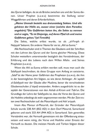 des Quran befolgen, da sie als Brücke zwischen uns und der Sunna die-
nen. Unser Prophet (s.a.w.s) bestimmte die Stellung seiner
Weggefährten und deren Erforderlichkeit.
„Meine Ummah besteht aus dreiunsiebzig Sekten. Und alle
gehören der Hölle an, ausser einer (welche dem Paradies
angehört).”Die Gefährten baten ihn, die Sekte zu nennen
und er sagte, “Es ist Diejenige, auf deren Pfad ich und meine
Gefährten gehen.”(al-Tirmidhi)
Die Sekte, welche erlöst wurde, ist als „al-Firqah al-
Najiyyah”bekannt. Ein anderer Name für sie ist „Ahl as-Sunna.“
Alle Rechtsschulen sind in Themen des Glaubens und der Schriften
mit den Lehren des Quran und der Sunna gleicher Meinung. Diese
Schulen wetteifern untereinander bezüglich des Verständnisses, der
Erklärung und des Lebens nach dem Willen Allahs und Seines
Propheten (s.a.w.s).
Wenn die Ahl as-Sunna erklärt werden soll, muss man auch die
Salafiyyah beschreiben, da diese Gruppe vom Anfang an existierte.
„Salaf”ist der Name jener Gefährten des Propheten (s.a.w.s), die ihm
in der bestmöglichen Art folgten, so wie deren Anhänger. Al-`aqidah
al-Salafiyyah war der Glaube aller Muslime, bevor die verschiedenen
Glaubensschulen (i`tiqad) entstanden. Anders ausgedrückt ist es der
aqidah der Generationen von den Ashab al-Kiram und Tabi'un. Die
Grundlage der Lehre der Salafiyyahs ist, dass die Verse des Quran und
die Hadithe unbedingt als wahr angenommen werden. Mit der Zeit tra-
ten zwei Rechtsschulen auf: die Maturidiyyah und Ash`ariyyah.
Imam Abu Mansur al-Maturidi, der Gründer der Maturidiyyah
Schule wurde 238 AH (852 AD) in dem Dorf Maturid, Samarkand
geboren und starb 333 AH (944 AD) in Samarkand. Sein generelles
Verständnis war, die Vernunft gemeinsam mit der Offenbarung einzu-
setzen und wenn nötig, die Verse und Hadithe unter Einsatz der
Vernunft zu deuten. Die meisten Hanafis und Türken folgten dieser
Schule.
11
ADNAN OKTAR
 