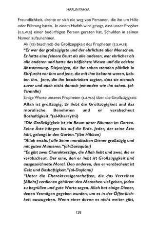 Freundlichkeit, drehte er sich nie weg von Personen, die ihn um Hilfe
oder Führung baten. In einem Hadith wird gesagt, dass unser Prophet
(s.a.w.s) einer bedürftigen Person geraten hat, Schulden in seinen
Namen aufzunehmen.
Ali (ra) beschrieb die Großzügigkeit des Propheten (s.a.w.s):
“Er war der großzügigste und der ehrlichste aller Menschen.
Er hatte eine feinere Brust als alle anderen, war ehrlicher als
alle anderen und hatte das höflichste Wesen und die edelste
Abstammung. Diejenigen, die ihn sahen standen plötlich in
Ehrfurcht vor ihm und jene, die mit ihm bekannt waren, lieb-
ten ihn. Jene, die ihn beschrieben sagten, dass sie niemals
zuvor und auch nicht danach jemanden wie ihn sahen. (al-
Tirmidhi)
Einige Worte unseres Propheten (s.a.w.s) über die Großzügigkeit:
Allah ist großzügig, Er liebt die Großzügigkeit und das
moralische Benehmen und er verabscheut
Boshaftigkeit.”(al-Kharaythi)
“Die Großzügigkeit ist ein Baum unter Bäumen im Garten.
Seine Äste hängen bis auf die Erde. Jeder, der seine Äste
hält, gelangt in den Garten.”(Ibn Hibban)
“Allah erschuf alle Seine moralischen Diener großzügig und
mit guten Manieren.”(al-Daraqutni)
“Es gibt zwei Charakterzüge, die Allah liebt und zwei, die er
verabscheut. Der eine, den er liebt ist Großzügigkeit und
ausgezeichnete Moral. Den anderen, den er verabscheut ist
Geiz und Boshaftigkeit.”(al-Daylami)
“Unter die Charaktereigenschaften, die das Verzeihen
[Allahs] verdienen gehören: den Menschen viel geben, jeden
zu begrüßen und gute Worte sagen. Allah hat einige Diener,
denen Vermögen gegeben wurden, um es in der Öffentlich-
keit auszugeben. Wenn einer davon es nicht weiter gibt,
128
HARUNYAHYA
 