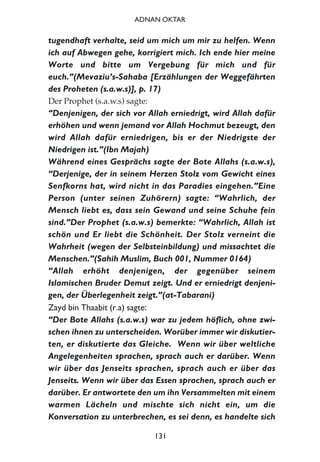 tugendhaft verhalte, seid um mich um mir zu helfen. Wenn
ich auf Abwegen gehe, korrigiert mich. Ich ende hier meine
Worte und bitte um Vergebung für mich und für
euch.”(Mevaziu’s-Sahaba [Erzählungen der Weggefährten
des Proheten (s.a.w.s)], p. 17)
Der Prophet (s.a.w.s) sagte:
“Denjenigen, der sich vor Allah erniedrigt, wird Allah dafür
erhöhen und wenn jemand vor Allah Hochmut bezeugt, den
wird Allah dafür erniedrigen, bis er der Niedrigste der
Niedrigen ist.”(Ibn Majah)
Während eines Gesprächs sagte der Bote Allahs (s.a.w.s),
“Derjenige, der in seinem Herzen Stolz vom Gewicht eines
Senfkorns hat, wird nicht in das Paradies eingehen.”Eine
Person (unter seinen Zuhörern) sagte: “Wahrlich, der
Mensch liebt es, dass sein Gewand und seine Schuhe fein
sind.”Der Prophet (s.a.w.s) bemerkte: “Wahrlich, Allah ist
schön und Er liebt die Schönheit. Der Stolz verneint die
Wahrheit (wegen der Selbsteinbildung) und missachtet die
Menschen.”(Sahih Muslim, Buch 001, Nummer 0164)
“Allah erhöht denjenigen, der gegenüber seinem
Islamischen Bruder Demut zeigt. Und er erniedrigt denjeni-
gen, der Überlegenheit zeigt.”(at-Tabarani)
Zayd bin Thaabit (r.a) sagte:
“Der Bote Allahs (s.a.w.s) war zu jedem höflich, ohne zwi-
schen ihnen zu unterscheiden. Worüber immer wir diskutier-
ten, er diskutierte das Gleiche. Wenn wir über weltliche
Angelegenheiten sprachen, sprach auch er darüber. Wenn
wir über das Jenseits sprachen, sprach auch er über das
Jenseits. Wenn wir über das Essen sprachen, sprach auch er
darüber. Er antwortete den um ihn Versammelten mit einem
warmen Lächeln und mischte sich nicht ein, um die
Konversation zu unterbrechen, es sei denn, es handelte sich
131
ADNAN OKTAR
 