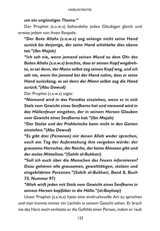 um ein ungünstiges Thema.”
Der Prophet (s.a.w.s) behandelte jeden Gläubigen gleich und
erwies jedem von ihnen Respekt.
“Der Bote Allahs (s.a.w.s) zog solange nicht seine Hand
zurück bis derjenige, der seine Hand schüttelte dies ebeno
tat.”(Ibn Majah)
“Ich sah nie, wenn jemand seinen Mund zu dem Ohr des
Boten Allahs (s.a.w.s) brachte, dass er seinen Kopf wegdreh-
te, es sei denn, der Mann selbst zog seinen Kopf weg, und ich
sah nie, wenn ihn jemand bei der Hand nahm, dass er seine
Hand zurückzog, es sei denn der Mann selbst zog die Hand
zurück.”(Abu Dawud)
Der Prophet (s.a.w.s) sagte:
“Niemand wird in das Paradies einziehen, wenn er in sich
Stolz vom Gewicht eines Senfkorns hat und niemand wird in
das Höllenfeuer eingehen, der in seinem Herzen Glauben
vom Gewicht eines Senfkorns hat.”(Ibn Majah)
“Der Stolze und der Prahlerische kann nicht in den Garten
einziehen.”(Abu Dawud)
“Es gibt drei (Personen) mir denen Allah weder sprechen,
noch am Tag der Auferstehung ihm vergeben würde: der
grausame Herrscher, der Reiche, der keine Almosen gibt und
der stolze Mittellose.”(Sahih al-Bukhari)
“Soll ich euch über die Menschen des Feuers informieren?
Dazu gehören alle grausamen, gewalttätigen, stolzen und
eingebildeten Personen.”(Sahih al-Bukhari, Band 8, Buch
73, Nummer 97)
“Allah wirft jeden mit Stolz vom Gewicht eines Senfkorns in
seinem Herzen kopfüber in die Hölle.”(al-Bayhaqi)
Unser Prophet (s.a.w.s) hatte eine eindrucksvolle Art zu sprechen
und man konnte immer ein Lächeln in seinem Gesicht sehen. Er brach
nie das Herz noch verletzte er die Gefühle einer Person, indem er rauh
132
HARUNYAHYA
 