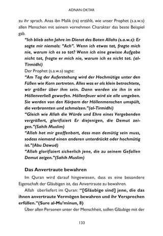 zu ihr sprach. Anas ibn Malik (ra) erzählt, wie unser Prophet (s.a.w.s)
allen Menschen mit seinem vornehmen Charakter das beste Beispiel
gab.
“Ich blieb zehn Jahre im Dienst des Boten Allahs (s.a.w.s): Er
sagte mir niemals: “Ach”. Wenn ich etwas tat, fragte mich
nie, warum ich es so tat? Wenn ich eine gewisse Aufgabe
nicht tat, fragte er mich nie, warum ich es nicht tat. (al-
Tirmidhi)
Der Prophet (s.a.w.s) sagte:
“Am Tag der Auferstehung wird der Hochmütige unter den
Füßen wie Korn zertreten. Alles was er als klein betrachtete,
wir größer über ihm sein. Dann werden sie ihn in ein
Höllenverließ geworfen. Höllenfeuer wird sie alle umgeben.
Sie werden von den Körpern der Höllenmenschen umspült,
die verbrannten und schmolzen.”(al-Tirmidhi)
“Gleich wie Allah die Würde und Ehre eines Vergebenden
vergrößert, glorifiziert Er diejenigen, die Demut zei-
gen.”(Sahih Muslim)
“Allah hat mir geoffenbart, dass man demütig sein muss,
sodass niemand einen anderen unterdrückt oder hochmütig
ist.”(Abu Dawud)
“Allah glorifiziert sicherlich jene, die zu seinem Gefallen
Demut zeigen.”(Sahih Muslim)
Das Anvertraute bewahren
Im Quran wird darauf hingewiesen, dass es eine besondere
Eigenschaft der Gläubigen ist, das Anvertraute zu bewahren.
Allah überliefert im Quran: “[Gläubige sind] jene, die das
ihnen anvertraute Vermögen bewahren und ihr Versprechen
erfüllen.”(Sure al-Mu’minun, 8)
Über allen Personen unter der Menschheit, sollen Gläubige mit der
133
ADNAN OKTAR
 