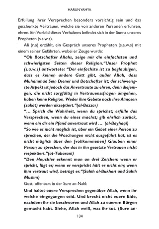 Erfüllung ihrer Versprechen besonders vorsichtig sein und das
geschenkte Vertrauen, welche sie von anderen Personen erfuhren,
ehren. Ein Vorbild dieses Verhaltens befindet sich in der Sunna unseres
Propheten (s.a.w.s).
Ali (r.a) erzählt, ein Gespräch unseres Propheten (s.a.w.s) mit
einem seiner Gefährten, wobei er Zeuge wurde:
“Oh Botschafter Allahs, zeige mir die einfachsten und
schwierigsten Seiten dieser Religion.”Unser Prophet
(s.a.w.s) antwortete: “Der einfachste ist zu beglaubigen,
dass es keinen andere Gott gibt, außer Allah, dass
Muhammad Sein Diener und Botschafter ist; der schwierig-
ste Aspekt ist jedoch das Anvertraute zu ehren, denn diejeni-
gen, die nicht sorgfältig in Vertrauenssfragen umgehen,
haben keine Religion. Weder ihre Gebete noch ihre Almosen
(zakat) werden akzeptiert.”(al-Bazzar)
“… Sprich die Wahrheit, wenn du sprichst; erfülle das
Versprechen, wenn du eines machst; gib ehrlich zurück,
wenn ein dir ein Pfand anvertraut wird … (al-Bayhaqi)
“So wie es nicht möglich ist, über ein Gebet einer Person zu
sprechen, der die Waschungen nicht ausgeführt hat, ist es
nicht möglich über den [vollkommenen] Glauben einer
Person zu sprechen, der das in ihn gesetzte Vertrauen nicht
respektiert.”(at-Tabarani)
“Den Heuchler erkennt man an drei Zeichen: wenn er
spricht, lügt er; wenn er verspricht hält er nicht ein; wenn
ihm vertraut wird, betrügt er.”(Sahih al-Bukhari and Sahih
Muslim)
Gott offenbart in der Sure an-Nahl:
Und haltet euere Versprechen gegenüber Allah, wenn ihr
welche eingegangen seid. Und brecht nicht euere Eide,
nachdem ihr sie beschworen und Allah zu euerem Bürgen
gemacht habt. Siehe, Allah weiß, was ihr tut. (Sure an-
134
HARUNYAHYA
 
