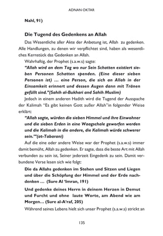 Nahl, 91)
Die Tugend des Gedenkens an Allah
Das Wesentliche aller Akte der Anbetung ist, Allah zu gedenken.
Alle Handlungen, zu denen wir verpflichtet sind, haben als wesentli-
ches Kernstück das Gedenken an Allah.
Wahrhaftig, der Prophet (s.a.w.s) sagte:
“Allah wird an dem Tag wo nur Sein Schatten existiert sie-
ben Personen Schatten spenden. (Eine dieser sieben
Personen ist) … eine Person, die sich an Allah in der
Einsamkeit erinnert und dessen Augen dann mit Tränen
gefüllt sind.”(Sahih al-Bukhari and Sahih Muslim)
Jedoch in einem anderen Hadith wird die Tugend der Ausspache
der Kalimah “Es gibt keinen Gott außer Allah”in folgender Weise
erklärt:
“Allah sagte, würden die sieben Himmel und ihre Einwohner
und die sieben Erden in eine Waagschale geworfen werden
und die Kalimah in die andere, die Kalimah würde schwerer
sein.’”(at-Tabarani)
Auf die eine oder andere Weise war der Prophet (s.a.w.s) immer
damit bemüht, Allah zu gedenken. Er sagte, dass die beste Art mit Allah
verbunden zu sein ist, Seiner jederzeit Eingedenk zu sein. Damit ver-
bundene Verse lesen sich wie folgt:
Die da Allahs gedenken im Stehen und Sitzen und Liegen
und über die Schöpfung der Himmel und der Erde nach-
denken … (Sure Al ‘Imran, 191)
Und gedenke deines Herrn in deinem Herzen in Demut
und Furcht und ohne laute Worte, am Abend wie am
Morgen… (Sure al-A‘raf, 205)
Während seines Lebens hielt sich unser Prophet (s.a.w.s) strickt an
135
ADNAN OKTAR
 