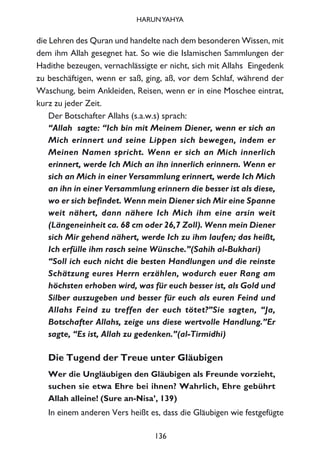 die Lehren des Quran und handelte nach dem besonderen Wissen, mit
dem ihm Allah gesegnet hat. So wie die Islamischen Sammlungen der
Hadithe bezeugen, vernachlässigte er nicht, sich mit Allahs Eingedenk
zu beschäftigen, wenn er saß, ging, aß, vor dem Schlaf, während der
Waschung, beim Ankleiden, Reisen, wenn er in eine Moschee eintrat,
kurz zu jeder Zeit.
Der Botschafter Allahs (s.a.w.s) sprach:
“Allah sagte: “Ich bin mit Meinem Diener, wenn er sich an
Mich erinnert und seine Lippen sich bewegen, indem er
Meinen Namen spricht. Wenn er sich an Mich innerlich
erinnert, werde Ich Mich an ihn innerlich erinnern. Wenn er
sich an Mich in einer Versammlung erinnert, werde Ich Mich
an ihn in einer Versammlung erinnern die besser ist als diese,
wo er sich befindet. Wenn mein Diener sich Mir eine Spanne
weit nähert, dann nähere Ich Mich ihm eine arsin weit
(Längeneinheit ca. 68 cm oder 26,7 Zoll). Wenn mein Diener
sich Mir gehend nähert, werde Ich zu ihm laufen; das heißt,
Ich erfülle ihm rasch seine Wünsche.”(Sahih al-Bukhari)
“Soll ich euch nicht die besten Handlungen und die reinste
Schätzung eures Herrn erzählen, wodurch euer Rang am
höchsten erhoben wird, was für euch besser ist, als Gold und
Silber auszugeben und besser für euch als euren Feind und
Allahs Feind zu treffen der euch tötet?”Sie sagten, “Ja,
Botschafter Allahs, zeige uns diese wertvolle Handlung.”Er
sagte, “Es ist, Allah zu gedenken.”(al-Tirmidhi)
Die Tugend der Treue unter Gläubigen
Wer die Ungläubigen den Gläubigen als Freunde vorzieht,
suchen sie etwa Ehre bei ihnen? Wahrlich, Ehre gebührt
Allah alleine! (Sure an-Nisa’, 139)
In einem anderen Vers heißt es, dass die Gläubigen wie festgefügte
136
HARUNYAHYA
 