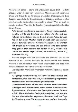 Mauern sein sollen – stark und unbeugsam. (Sure 61:4 – as-Saff)
Gläubige unterscheiden sich von anderen Menschen durch Vertrauen,
Opfer und Treue die sie für andere empfinden. Diejenigen, die diese
Tugende ausserhalb der Gemeinschaft der Gläubigen erfahren wollen,
würden große Enttäuschungen sowohl in dieser Welt als auch im
Jenseits erleben. Wahrlich, der Prophet (s.a.w.s) sagte folgendes über
dieses Thema:
“Wer jemals eine Spanne aus unserer Kongregation zurück-
weicht, würde die Bindung des Islam, die ihn mit der
Religion verbindet aus seinem Genick ziehen.”(Abu Dawud)
“Es ist für einen Muslim nicht erlaubt, sich von seinem
Bruder für mehr als drei Nächte zu entfernen, sie werden
sich treffen und der eine und der andere wird dann seinen
Weg gehen. Der bessere der beiden ist der, welcher die
Grüße als erster sagt.”(Malik, al-Muwatta’, Buch 47,
Nummer 47.4.13)
Muslime zeigen nicht auf die Fehler des anderen. Das ist ein
Hinweis auf die Treue zu einander. Ein wahrer Muslim muss andere
Muslime in der Korrektur ihrer Fehler unterstützen und diese nicht
weitererzählen und sie vor anderen zu beschämen.
Die folgenden Worte des Propheten Muhammad (s.a.w.s) bestäti-
gen dies:
“Derjenige der etwas sieht, was versteckt bleiben muss und
verdeckt es, wird wie einer sein, der ein lebendig begrabenes
Mädchen zum Leben erweckt.”(Abu Dawud)
“Jeder Muslim ist der Bruder eines Muslim. Er soll ihn weder
schädigen noch alleine lassen, wenn andere ihn unrechtmä-
ßig behandeln. Wer immer die Bedürftnisse eines Bruders
erfüllt, Allah wird seine Bedürftnisse erfüllen, und wer die
Not von einem Muslim wegnimmt, dem wird auch am Tage
der Vergeltung seine Not weggenommen, und wer immer die
137
ADNAN OKTAR
 