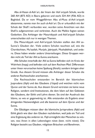 Abu al-Hasan al-Ash`ari, der Imam der Ash`ariyyah Schule, wurde
260 AH (873 AD) in Basra geboren und starb 324 AH (936 AD) in
Baghdad. Da er vom Weggefährten Abu al-Musa al-Ash`ariyyah
abstammte, nannte man ihn auch al-Ash`ari. Da er urkundlich mit der
Schule der Shafi’i verbunden war, wurden seine Ansichten von den
Shafi’is aufgenommen und verbreitet. Auch die Malikis fogten seinen
Gedanken. Die Anhänger der Maturidiyyah und Ash’ariyyah Schulen
unterscheiden sich nur in wenigen Themen.
Die Maturidiyyah und Ash’ariyyah Schulen stellen den Ahl as-
Sunna’s Glauben dar. Viele andere Schulen tauchten auf, wie die
Charidschiten, Mu’tazilah, Murjiah, Jabriyyah, Mushabbihah, und ande-
re. Diese haben wieder andere Unterteilungen. Diese Gruppen wer-
den nicht als Teil der Ahl as-Sunna anerkannt.
Alle Schulen innerhalb der Ahl as-Sunna befinden sich im Kreis der
Wahrheit (haqq) und befinden sich auf dem Rechten Pfad. Differenzen
unter ihnen verursachen keine Spaltung (fitnah); sondern bringen eher
Gnade. Aus diesem Grund müssen alle Anhänger dieser Schulen die
anderen Rechtsschulen anerkennen.
Die Rechtsschulen entstanden im Bereich der Islamischen
Jusprudenz (fiqh) und des Glaubens (i’tiqad) und weichen nicht vom
Quran und der Sunna ab. Aus diesem Grund vertreten sie keine neue
Religion, sondern sind Institutionen, die dem Islam auf den Gebieten
des Glaubens, der Ethik und Lehre dienen. Sie sind der Ausdruck des
Islams, so wie er gegenwärtig ist. Alle entstanden als Ergebnis einer
dringenden Notwendigkeit und alle basieren auf dem Quran und der
Sunna.
Die Gläubigen müssen über die Islamische Jurisprudenz (fiqh) und
Ethik gleich wie über den Glauben nachdenken, weil jede ein Teil und
eine Ergänzung des anderen ist. Fiqh ermöglicht den Menschen zu wis-
sen, was ihnen in allen Lebenslagen nützt (bzw. nicht nützt). Die
Religion besteht aus Glauben, religiösen Bräuchen und Benehmen.
12
HARUNYAHYA
 