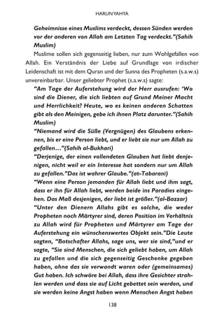 Geheimnisse eines Muslims verdeckt, dessen Sünden werden
vor der anderen von Allah am Letzten Tag verdeckt.”(Sahih
Muslim)
Muslime sollen sich gegenseitig lieben, nur zum Wohlgefallen von
Allah. Ein Verständnis der Liebe auf Grundlage von irdischer
Leidenschaft ist mit dem Quran und der Sunna des Propheten (s.a.w.s)
unvereinbarbar. Unser geliebter Prophet (s.a.w.s) sagte:
“Am Tage der Auferstehung wird der Herr ausrufen: ‘Wo
sind die Diener, die sich liebten auf Grund Meiner Macht
und Herrlichkeit? Heute, wo es keinen anderen Schatten
gibt als den Meinigen, gebe ich ihnen Platz darunter.”(Sahih
Muslim)
“Niemand wird die Süße (Vergnügen) des Glaubens erken-
nen, bis er eine Person liebt, und er liebt sie nur um Allah zu
gefallen…”(Sahih al-Bukhari)
“Derjenige, der einen vollendeten Glauben hat liebt denje-
nigen, nicht weil er ein Interesse hat sondern nur um Allah
zu gefallen.”Das ist wahrer Glaube.”(at-Tabarani)
“Wenn eine Person jemanden für Allah liebt und ihm sagt,
dass er ihn für Allah liebt, werden beide ins Paradies einge-
hen. Das Maß desjenigen, der liebt ist größer.”(al-Bazzar)
“Unter den Dienern Allahs gibt es solche, die weder
Propheten noch Märtyrer sind, deren Position im Verhältnis
zu Allah wird für Propheten und Märtyrer am Tage der
Auferstehung ein wünschenswertes Objekt sein.”Die Leute
sagten, “Botschafter Allahs, sage uns, wer sie sind,”und er
sagte, “Sie sind Menschen, die sich geliebt haben, um Allah
zu gefallen und die sich gegenseitig Geschenke gegeben
haben, ohne das sie verwandt waren oder (gemeinsames)
Gut haben. Ich schwöre bei Allah, dass ihre Gesichter strah-
len werden und dass sie auf Licht gebettet sein werden, und
sie werden keine Angst haben wenn Menschen Angst haben
138
HARUNYAHYA
 