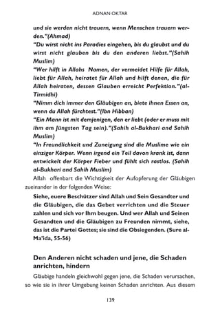 und sie werden nicht trauern, wenn Menschen trauern wer-
den.”(Ahmad)
“Du wirst nicht ins Paradies eingehen, bis du glaubst und du
wirst nicht glauben bis du den anderen liebst.”(Sahih
Muslim)
“Wer hilft in Allahs Namen, der vermeidet Hilfe für Allah,
liebt für Allah, heiratet für Allah und hilft denen, die für
Allah heiraten, dessen Glauben erreicht Perfektion.”(al-
Tirmidhi)
“Nimm dich immer den Gläubigen an, biete ihnen Essen an,
wenn du Allah fürchtest.”(Ibn Hibban)
“Ein Mann ist mit demjenigen, den er liebt (oder er muss mit
ihm am Jüngsten Tag sein).”(Sahih al-Bukhari and Sahih
Muslim)
“In Freundlichkeit und Zuneigung sind die Muslime wie ein
einziger Körper. Wenn irgend ein Teil davon krank ist, dann
entwickelt der Körper Fieber und fühlt sich rastlos. (Sahih
al-Bukhari and Sahih Muslim)
Allah offenbart die Wichtigkeit der Aufopferung der Gläubigen
zueinander in der folgenden Weise:
Siehe, euere Beschützer sind Allah und Sein Gesandter und
die Gläubigen, die das Gebet verrichten und die Steuer
zahlen und sich vor Ihm beugen. Und wer Allah und Seinen
Gesandten und die Gläubigen zu Freunden nimmt, siehe,
das ist die Partei Gottes; sie sind die Obsiegenden. (Sure al-
Ma’ida, 55-56)
Den Anderen nicht schaden und jene, die Schaden
anrichten, hindern
Gläubige handeln gleichwohl gegen jene, die Schaden verursachen,
so wie sie in ihrer Umgebung keinen Schaden anrichten. Aus diesem
139
ADNAN OKTAR
 
