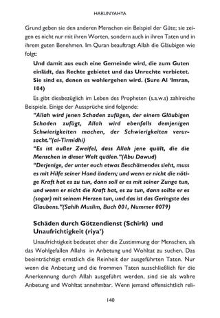 Grund geben sie den anderen Menschen ein Beispiel der Güte; sie zei-
gen es nicht nur mit ihren Worten, sondern auch in ihren Taten und in
ihrem guten Benehmen. Im Quran beauftragt Allah die Gläubigen wie
folgt:
Und damit aus euch eine Gemeinde wird, die zum Guten
einlädt, das Rechte gebietet und das Unrechte verbietet.
Sie sind es, denen es wohlergehen wird. (Sure Al ‘Imran,
104)
Es gibt diesbezüglich im Leben des Propheten (s.a.w.s) zahlreiche
Beispiele. Einige der Aussprüche sind folgende:
“Allah wird jenen Schaden zufügen, der einem Gläubigen
Schaden zufügt, Allah wird ebenfalls demjenigen
Schwierigkeiten machen, der Schwierigkeiten verur-
sacht.”(al-Tirmidhi)
“Es ist außer Zweifel, dass Allah jene quält, die die
Menschen in dieser Welt quälen.”(Abu Dawud)
“Derjenige, der unter euch etwas Beschämendes sieht, muss
es mit Hilfe seiner Hand ändern; und wenn er nicht die nöti-
ge Kraft hat es zu tun, dann soll er es mit seiner Zunge tun,
und wenn er nicht die Kraft hat, es zu tun, dann sollte er es
(sogar) mit seinem Herzen tun, und das ist das Geringste des
Glaubens.”(Sahih Muslim, Buch 001, Nummer 0079)
Schäden durch Götzendienst (Schirk) und
Unaufrichtigkeit (riya’)
Unaufrichtigkeit bedeutet eher die Zustimmung der Menschen, als
das Wohlgefallen Allahs in Anbetung und Wohltat zu suchen. Das
beeinträchtigt ernstlich die Reinheit der ausgeführten Taten. Nur
wenn die Anbetung und die frommen Taten ausschließlich für die
Anerkennung durch Allah ausgeführt werden, sind sie als wahre
Anbetung und Wohltat annehmbar. Wenn jemand offensichtlich reli-
140
HARUNYAHYA
 