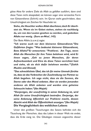 giöse Akte für andere Ziele als Allah zu gefallen ausführt, dann sind
diese Taten nicht akzeptabel; sie können sogar eine versteckte Form
von Götzendienst (Schirk) sein. Im Quran steht geschrieben, dass
Unaufrichtigkeit ein Zeichen für Heuchelei ist:
Siehe, die Heuchler wollen Allah überlisten; doch Er überli-
stet sie. Wenn sie im Gebet stehen, stehen sie nachlässig
da, um von den Leuten gesehen zu werden, und gedenken
Allahs nur wenig. (Sure an-Nisa’, 142)
Der Bote Allahs (s.a.w.s) sagte:
“Ich warne euch vor dem kleineren Götzendienst.”Die
Gefährten fragte: “Was bedeutet kleinerer Götzendienst,
Bote Allahs?”Er antwortete: “Prahlerei. Am Tage, wenn
Allah die Menschen für ihre Taten belohnen wird, wird Er
ihnen sagen, ‚Geh zu jenen Menschen, für deren
Aufmerksamkeit und Ehre du diese Taten verrichtet hast
und siehe, ob sie dich dafür belohnen werden.’”(Sahih
Muslim and Ahmad)
“Das schrecklichste Übel, das ich für meine Ummah fürchte
ist, dass sie das Verbrechen der Zuschreibung von Partner zu
Allah begehen. Ich sage nicht, dass sie die Sonnen, die
Sterne oder den Mond anbeten. Aber sie werden jemanden
anderen als Allah anbeten und werden eine geheime
Sehnsucht haben.”(Ibn Majah)
“Denjenigen, der unaufrichtig in seiner Anbetung ist, wird
Allah für seine Unaufrichtigkeit bestrafen. Derjenige, der
seine Anbetung öffentlich zur Prahlerei macht, dessen
Absicht wird Allah der Öffentlichkeit anzeigen.“(Ibn Majah)
Die Vergänglichkeit des weltlichen Lebens
Unter den größten Täuschungen des Satans befindet sich die
Täuschung der Menschen, dass das Leben in dieser Welt nie endet,
dass die Erde ewig ist. Die Gläubigen müssen angesichts dieser
141
ADNAN OKTAR
 